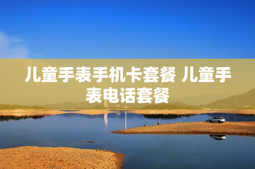 儿童手表手机卡套餐 儿童手表电话套餐