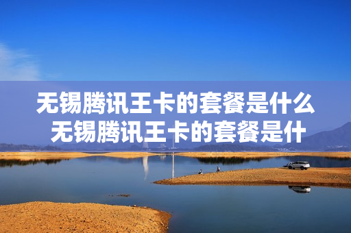 无锡腾讯王卡的套餐是什么 无锡腾讯王卡的套餐是什么套餐