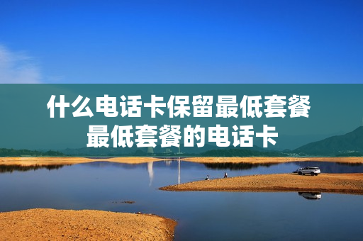 什么电话卡保留最低套餐 最低套餐的电话卡