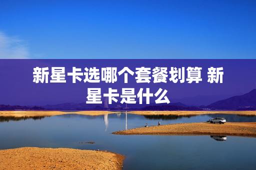 新星卡选哪个套餐划算 新星卡是什么
