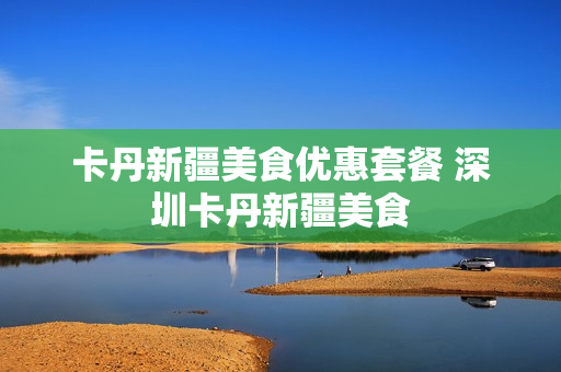 卡丹新疆美食优惠套餐 深圳卡丹新疆美食