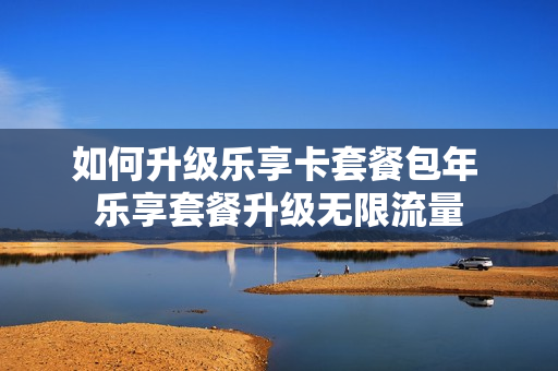 如何升级乐享卡套餐包年 乐享套餐升级无限流量
