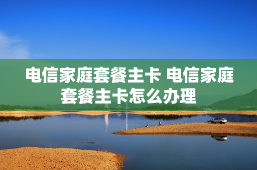 电信家庭套餐主卡 电信家庭套餐主卡怎么办理