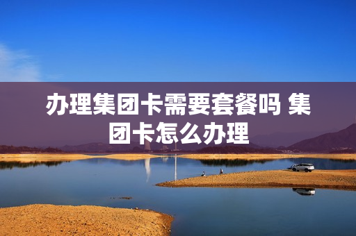 办理集团卡需要套餐吗 集团卡怎么办理