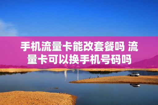 手机流量卡能改套餐吗 流量卡可以换手机号码吗