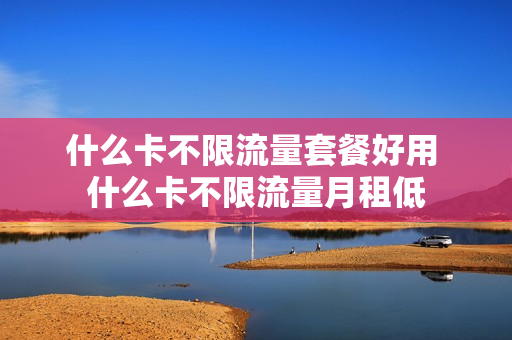 什么卡不限流量套餐好用 什么卡不限流量月租低