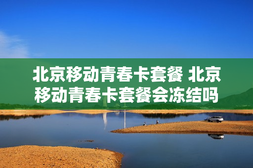 北京移动青春卡套餐 北京移动青春卡套餐会冻结吗