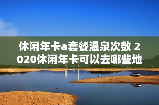 休闲年卡a套餐温泉次数 2020休闲年卡可以去哪些地方吗