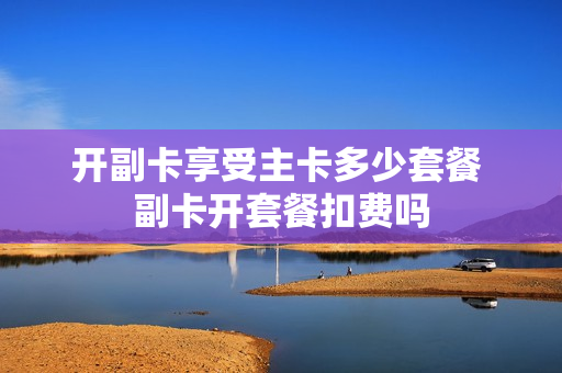 开副卡享受主卡多少套餐 副卡开套餐扣费吗