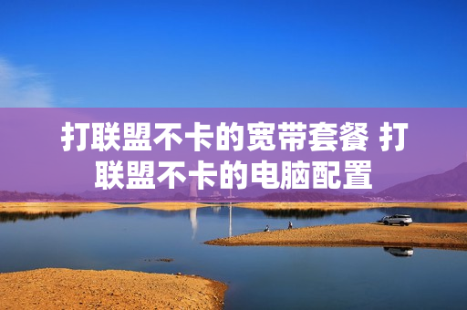 打联盟不卡的宽带套餐 打联盟不卡的电脑配置