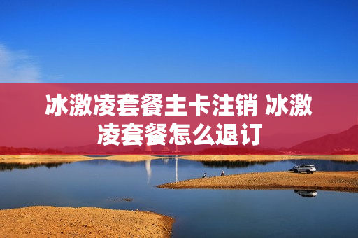 冰激凌套餐主卡注销 冰激凌套餐怎么退订