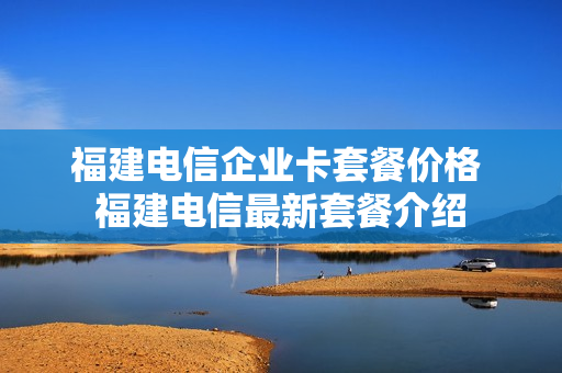 福建电信企业卡套餐价格 福建电信最新套餐介绍