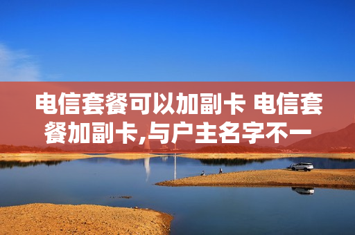 电信套餐可以加副卡 电信套餐加副卡,与户主名字不一致