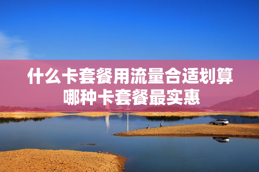 什么卡套餐用流量合适划算 哪种卡套餐最实惠