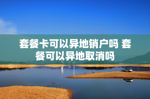 套餐卡可以异地销户吗 套餐可以异地取消吗