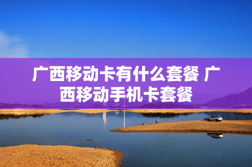 广西移动卡有什么套餐 广西移动手机卡套餐