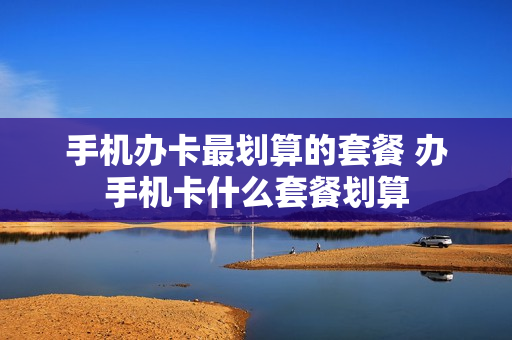 手机办卡最划算的套餐 办手机卡什么套餐划算