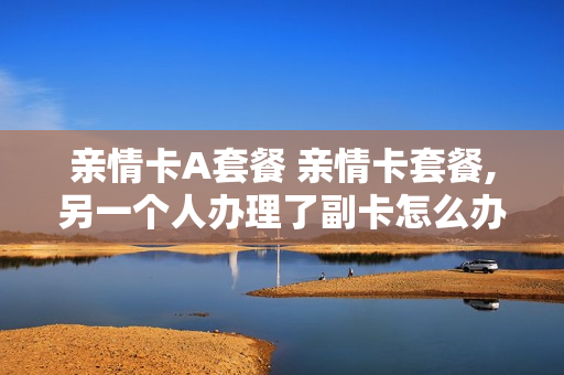 亲情卡A套餐 亲情卡套餐,另一个人办理了副卡怎么办
