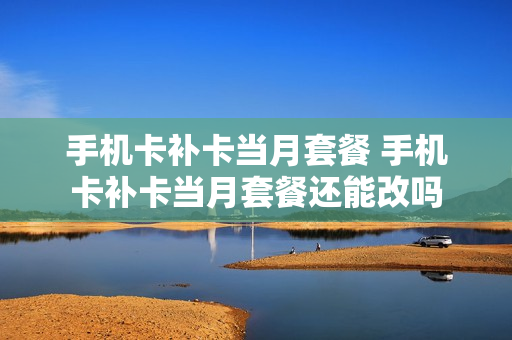 手机卡补卡当月套餐 手机卡补卡当月套餐还能改吗