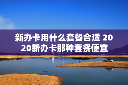 新办卡用什么套餐合适 2020新办卡那种套餐便宜