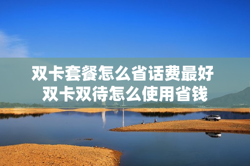 双卡套餐怎么省话费最好 双卡双待怎么使用省钱