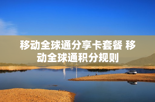 移动全球通分享卡套餐 移动全球通积分规则