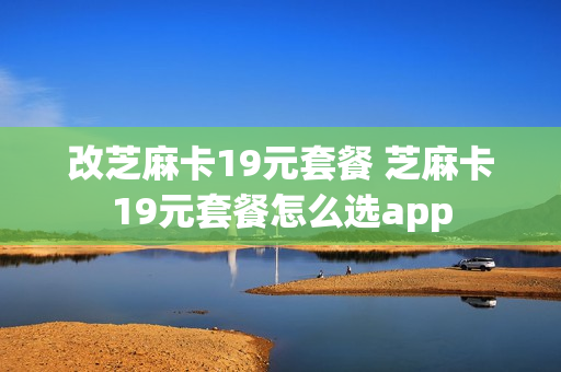 改芝麻卡19元套餐 芝麻卡19元套餐怎么选app