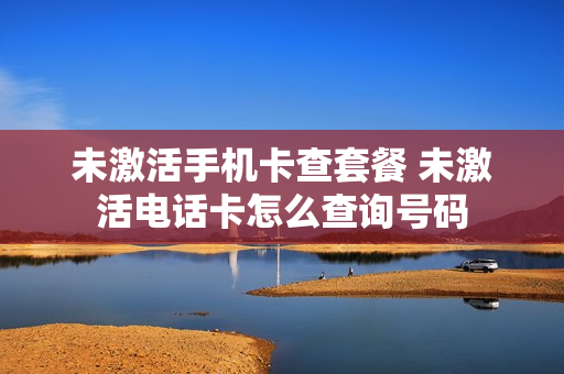 未激活手机卡查套餐 未激活电话卡怎么查询号码