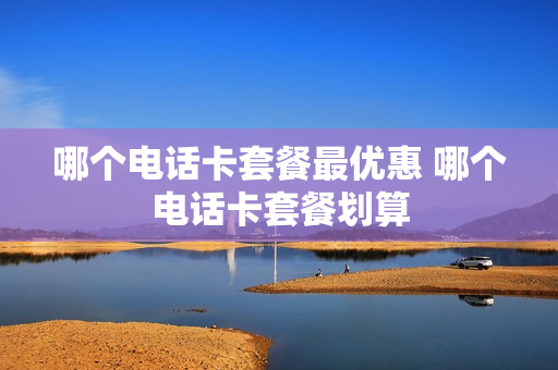 哪个电话卡套餐最优惠 哪个电话卡套餐划算