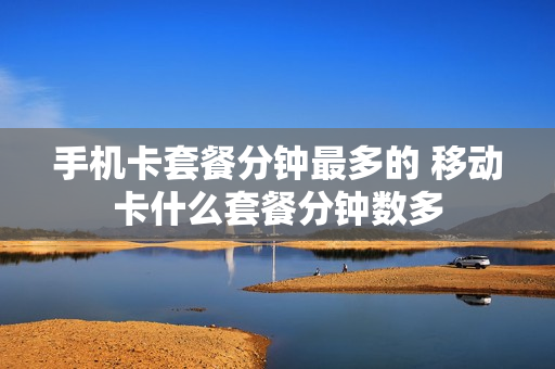 手机卡套餐分钟最多的 移动卡什么套餐分钟数多