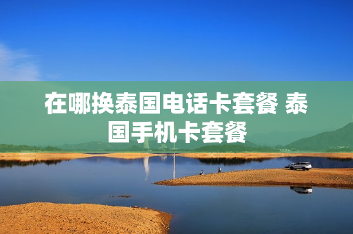 在哪换泰国电话卡套餐 泰国手机卡套餐