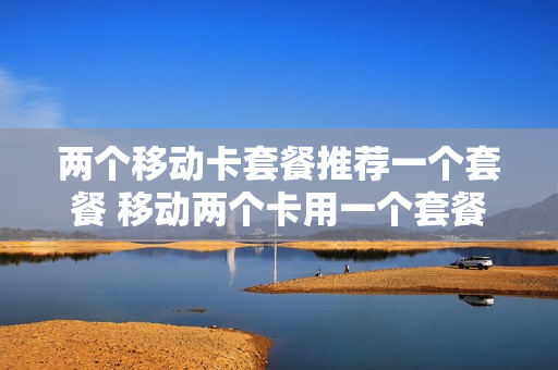 两个移动卡套餐推荐一个套餐 移动两个卡用一个套餐