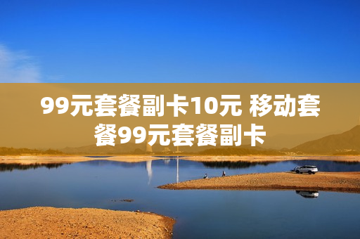 99元套餐副卡10元 移动套餐99元套餐副卡