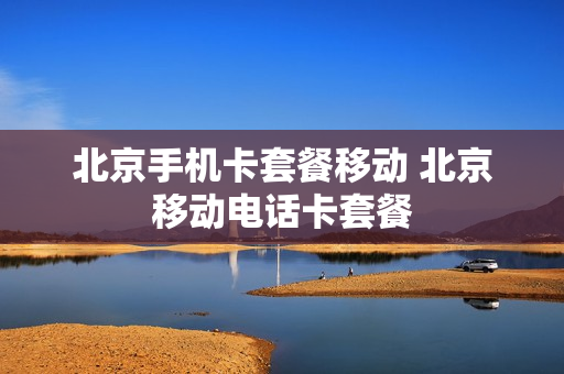 北京手机卡套餐移动 北京移动电话卡套餐