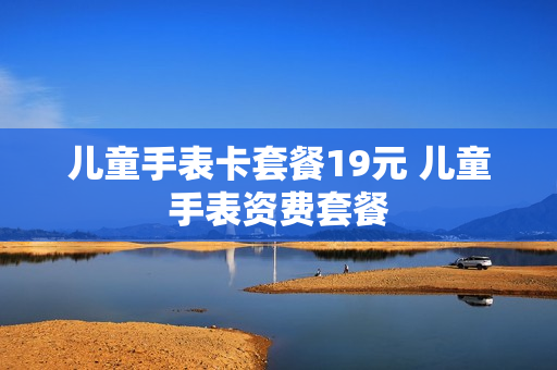 儿童手表卡套餐19元 儿童手表资费套餐