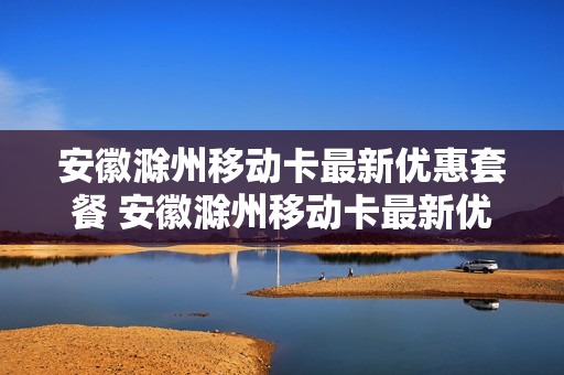 安徽滁州移动卡最新优惠套餐 安徽滁州移动卡最新优惠套餐有哪些
