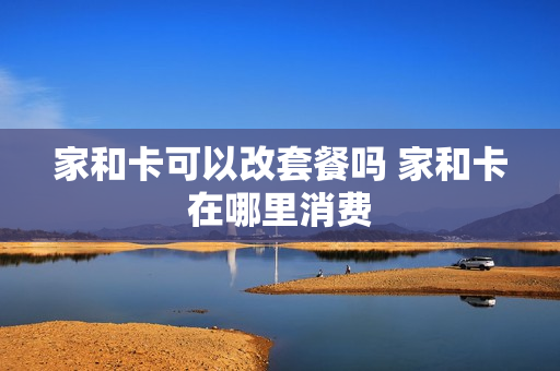 家和卡可以改套餐吗 家和卡在哪里消费