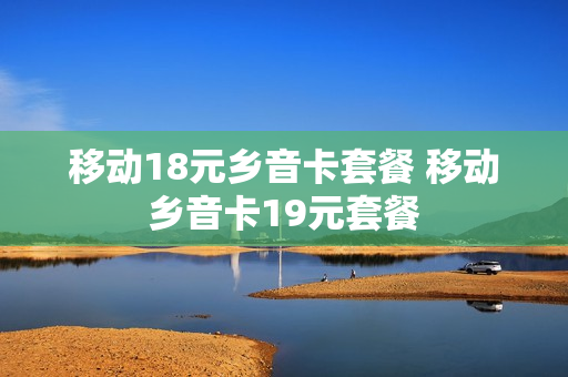 移动18元乡音卡套餐 移动乡音卡19元套餐