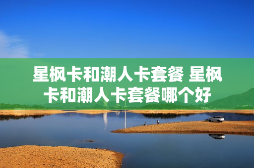 星枫卡和潮人卡套餐 星枫卡和潮人卡套餐哪个好