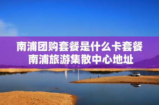 南浦团购套餐是什么卡套餐 南浦旅游集散中心地址