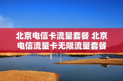 北京电信卡流量套餐 北京电信流量卡无限流量套餐
