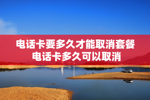 电话卡要多久才能取消套餐 电话卡多久可以取消