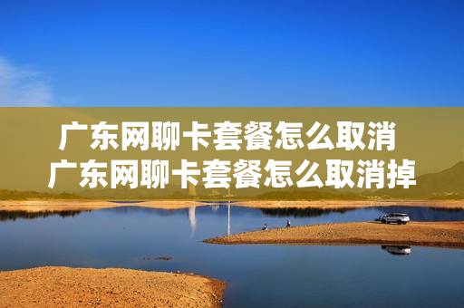 广东网聊卡套餐怎么取消 广东网聊卡套餐怎么取消掉