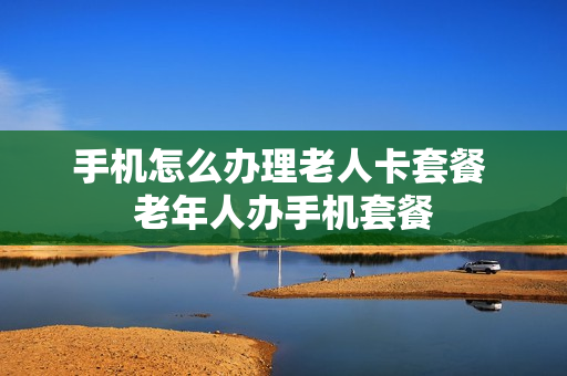 手机怎么办理老人卡套餐 老年人办手机套餐