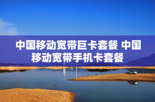 中国移动宽带巨卡套餐 中国移动宽带手机卡套餐