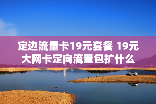 定边流量卡19元套餐 19元大网卡定向流量包扩什么