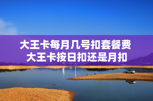 大王卡每月几号扣套餐费 大王卡按日扣还是月扣
