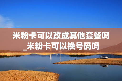 米粉卡可以改成其他套餐吗_米粉卡可以换号码吗