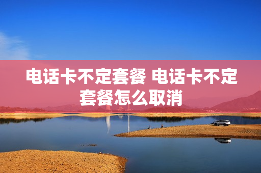 电话卡不定套餐 电话卡不定套餐怎么取消