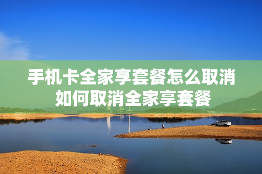 手机卡全家享套餐怎么取消 如何取消全家享套餐